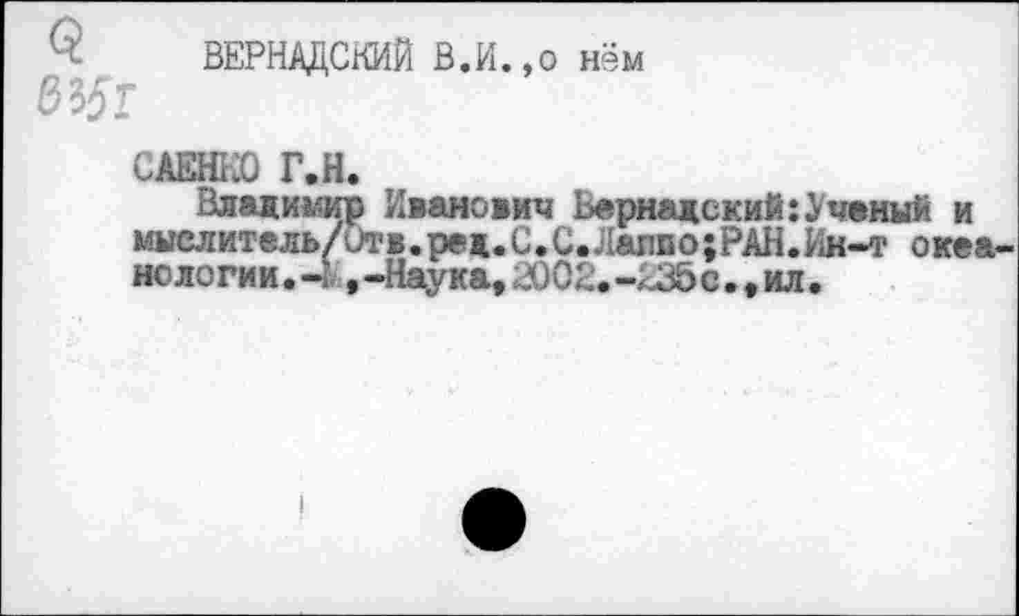 ﻿ВЕРНАДСКИЙ В.И.,о нём
САЕНКО Г.Н.
Владимир Иванович Вернадский:Ученый и мыелитель/итв.ре д. С. С. Лалво ;РАН.Ин-»т окса НОЛОГИИ.-1 ,-Наука, ЛЖ.-<35с.,ил.